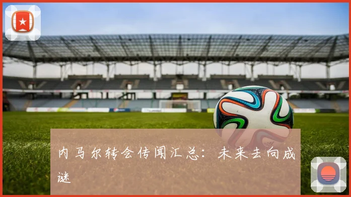 内马尔转会传闻汇总：未来去向成谜