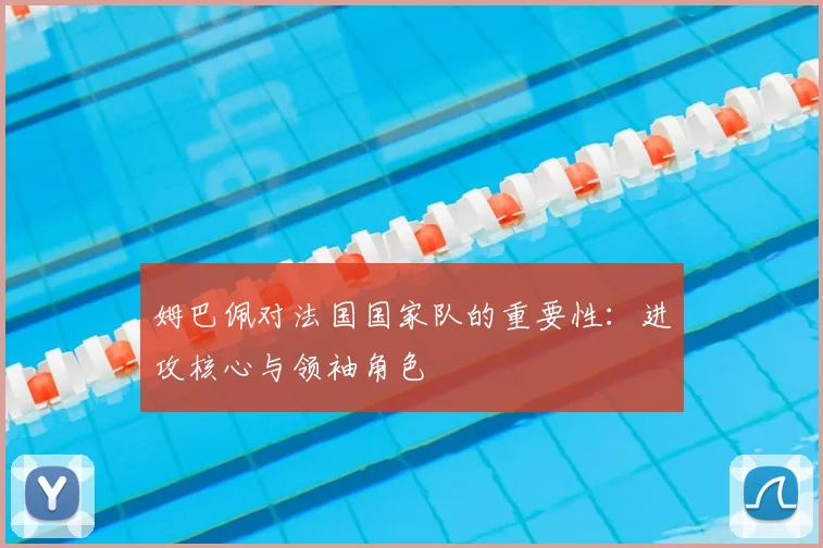 姆巴佩对法国国家队的重要性:进攻核心与领袖角色
