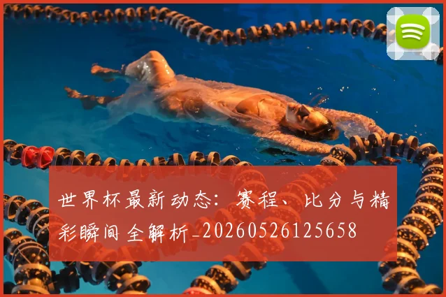 世界杯最新动态：赛程、比分与精彩瞬间全解析_20260526125658
