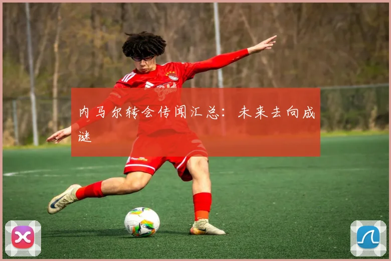 内马尔转会传闻汇总：未来去向成谜