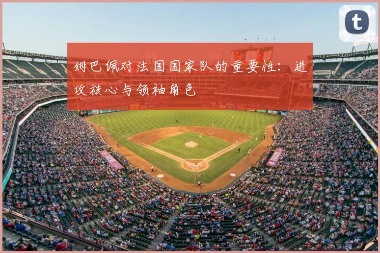 姆巴佩对法国国家队的重要性：进攻核心与领袖角色